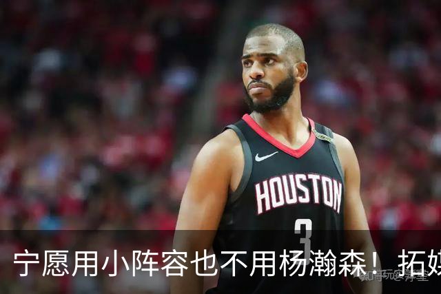 宁愿用小阵容也不用杨瀚森！拓媒道出原因：小杨显然不是第三中锋