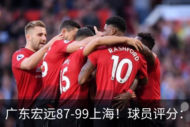 广东宏远87-99上海！球员评分：2人满分，2人良好，4人不合格